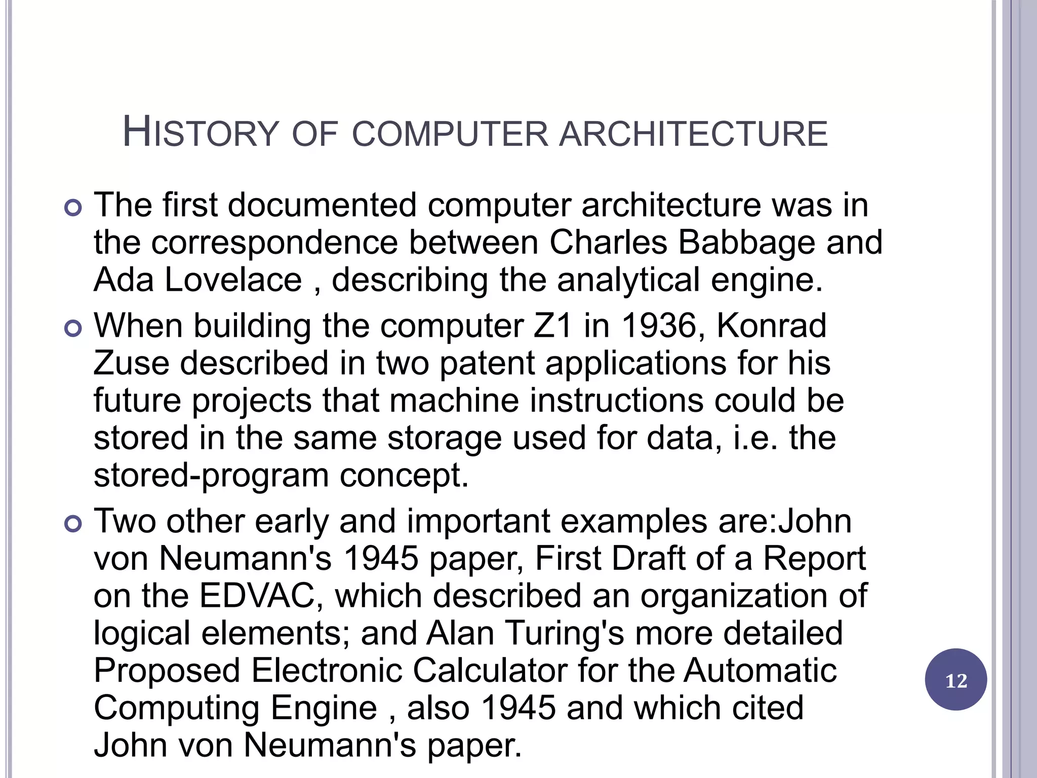 HISTORY OF COMPUTER ARCHITECTURE
 The first documented computer architecture was in
the correspondence between Charles Babbage and
Ada Lovelace , describing the analytical engine.
 When building the computer Z1 in 1936, Konrad
Zuse described in two patent applications for his
future projects that machine instructions could be
stored in the same storage used for data, i.e. the
stored-program concept.
 Two other early and important examples are:John
von Neumann's 1945 paper, First Draft of a Report
on the EDVAC, which described an organization of
logical elements; and Alan Turing's more detailed
Proposed Electronic Calculator for the Automatic
Computing Engine , also 1945 and which cited
John von Neumann's paper.
12
 
