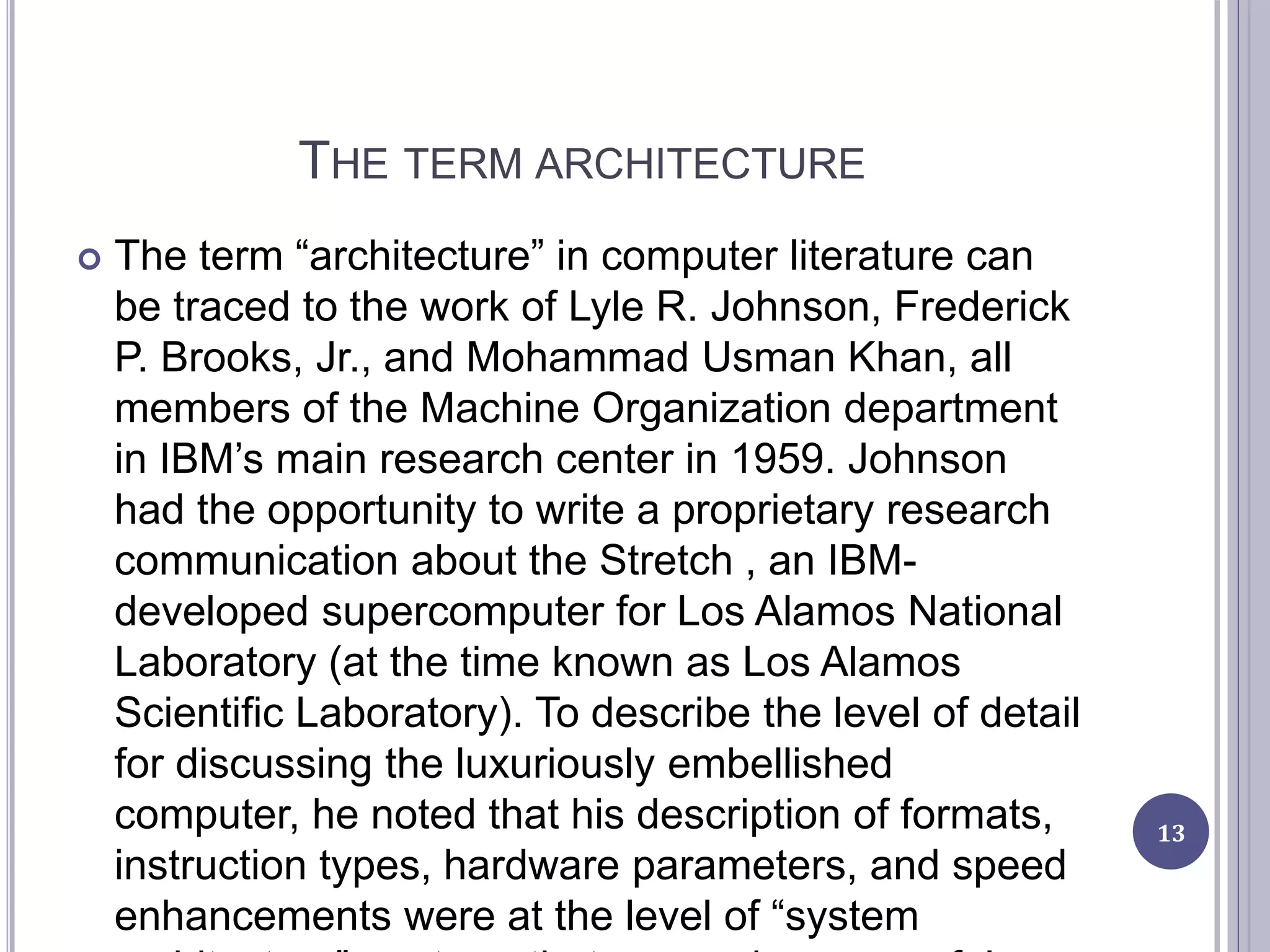 THE TERM ARCHITECTURE
 The term “architecture” in computer literature can
be traced to the work of Lyle R. Johnson, Frederick
P. Brooks, Jr., and Mohammad Usman Khan, all
members of the Machine Organization department
in IBM’s main research center in 1959. Johnson
had the opportunity to write a proprietary research
communication about the Stretch , an IBM-
developed supercomputer for Los Alamos National
Laboratory (at the time known as Los Alamos
Scientific Laboratory). To describe the level of detail
for discussing the luxuriously embellished
computer, he noted that his description of formats,
instruction types, hardware parameters, and speed
enhancements were at the level of “system
13
 