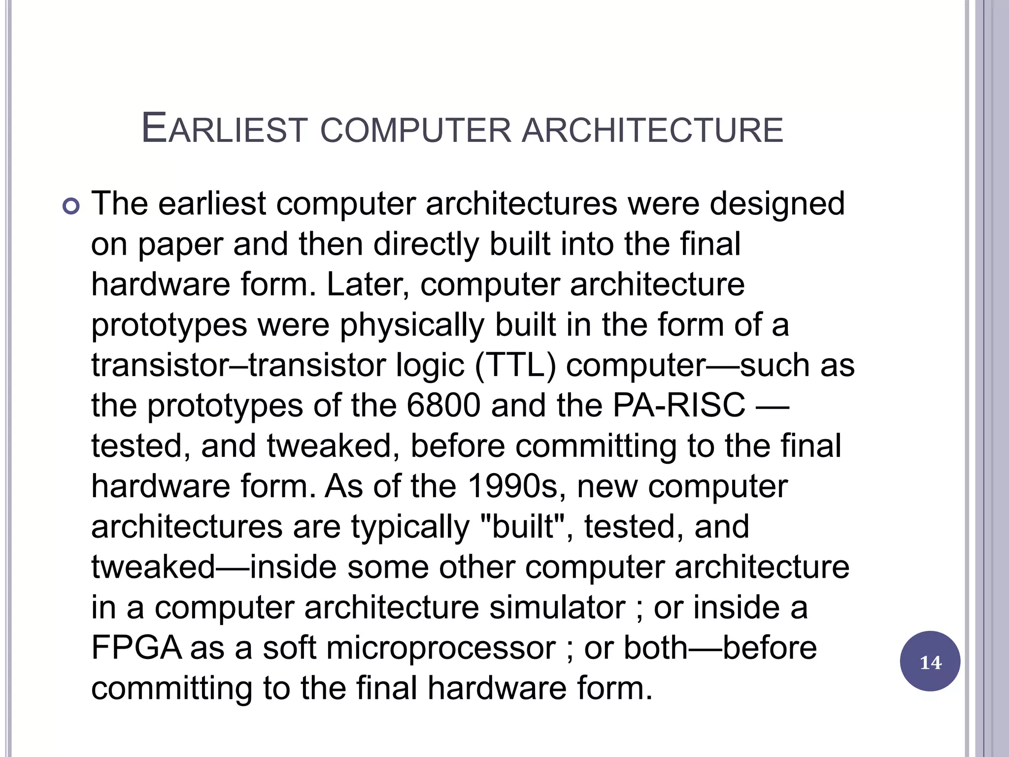 EARLIEST COMPUTER ARCHITECTURE
 The earliest computer architectures were designed
on paper and then directly built into the final
hardware form. Later, computer architecture
prototypes were physically built in the form of a
transistor–transistor logic (TTL) computer—such as
the prototypes of the 6800 and the PA-RISC —
tested, and tweaked, before committing to the final
hardware form. As of the 1990s, new computer
architectures are typically "built", tested, and
tweaked—inside some other computer architecture
in a computer architecture simulator ; or inside a
FPGA as a soft microprocessor ; or both—before
committing to the final hardware form.
14
 