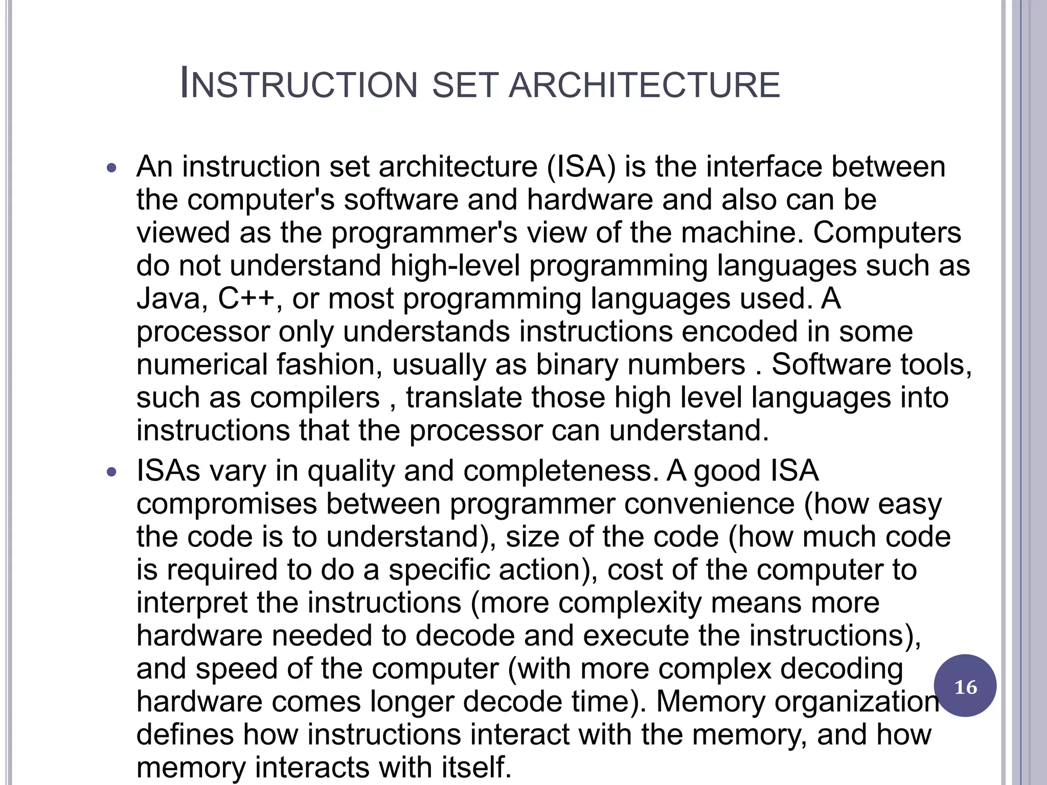 INSTRUCTION SET ARCHITECTURE
 An instruction set architecture (ISA) is the interface between
the computer's software and hardware and also can be
viewed as the programmer's view of the machine. Computers
do not understand high-level programming languages such as
Java, C++, or most programming languages used. A
processor only understands instructions encoded in some
numerical fashion, usually as binary numbers . Software tools,
such as compilers , translate those high level languages into
instructions that the processor can understand.
 ISAs vary in quality and completeness. A good ISA
compromises between programmer convenience (how easy
the code is to understand), size of the code (how much code
is required to do a specific action), cost of the computer to
interpret the instructions (more complexity means more
hardware needed to decode and execute the instructions),
and speed of the computer (with more complex decoding
hardware comes longer decode time). Memory organization
defines how instructions interact with the memory, and how
memory interacts with itself.
16
 
