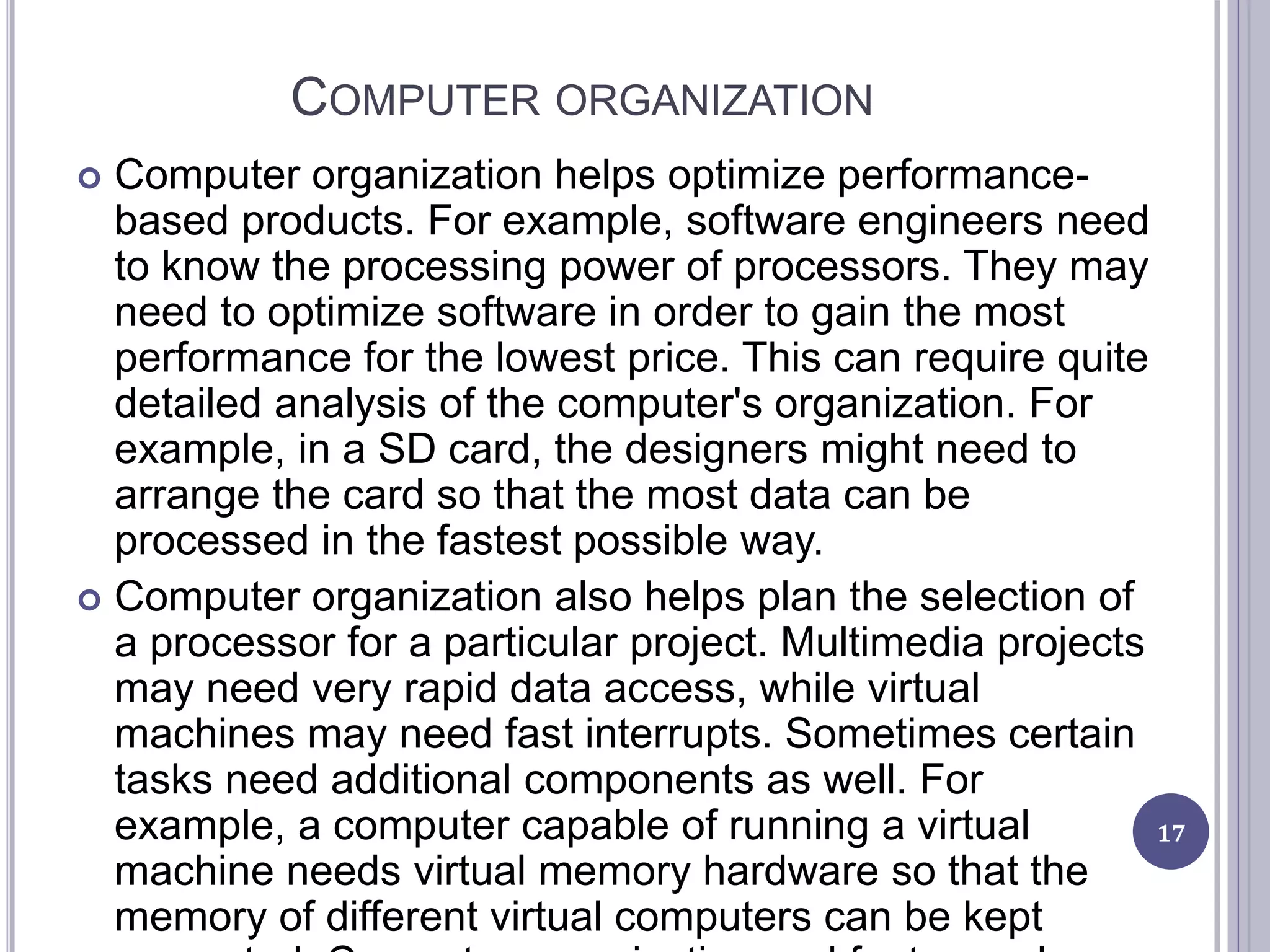 COMPUTER ORGANIZATION
17
 Computer organization helps optimize performance-
based products. For example, software engineers need
to know the processing power of processors. They may
need to optimize software in order to gain the most
performance for the lowest price. This can require quite
detailed analysis of the computer's organization. For
example, in a SD card, the designers might need to
arrange the card so that the most data can be
processed in the fastest possible way.
 Computer organization also helps plan the selection of
a processor for a particular project. Multimedia projects
may need very rapid data access, while virtual
machines may need fast interrupts. Sometimes certain
tasks need additional components as well. For
example, a computer capable of running a virtual
machine needs virtual memory hardware so that the
memory of different virtual computers can be kept
 