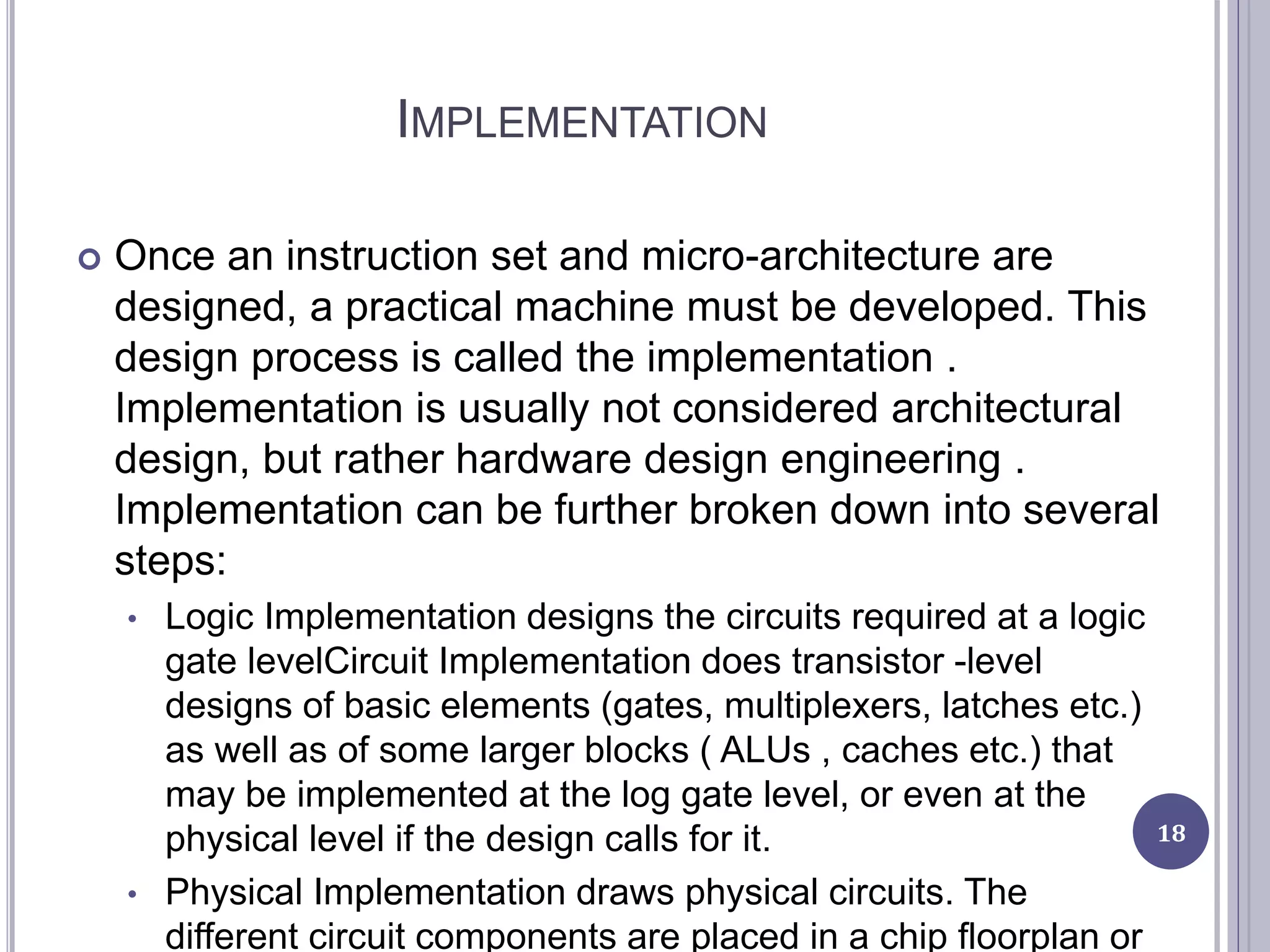 IMPLEMENTATION
 Once an instruction set and micro-architecture are
designed, a practical machine must be developed. This
design process is called the implementation .
Implementation is usually not considered architectural
design, but rather hardware design engineering .
Implementation can be further broken down into several
steps:
• Logic Implementation designs the circuits required at a logic
gate levelCircuit Implementation does transistor -level
designs of basic elements (gates, multiplexers, latches etc.)
as well as of some larger blocks ( ALUs , caches etc.) that
may be implemented at the log gate level, or even at the
physical level if the design calls for it.
• Physical Implementation draws physical circuits. The
different circuit components are placed in a chip floorplan or
18
 