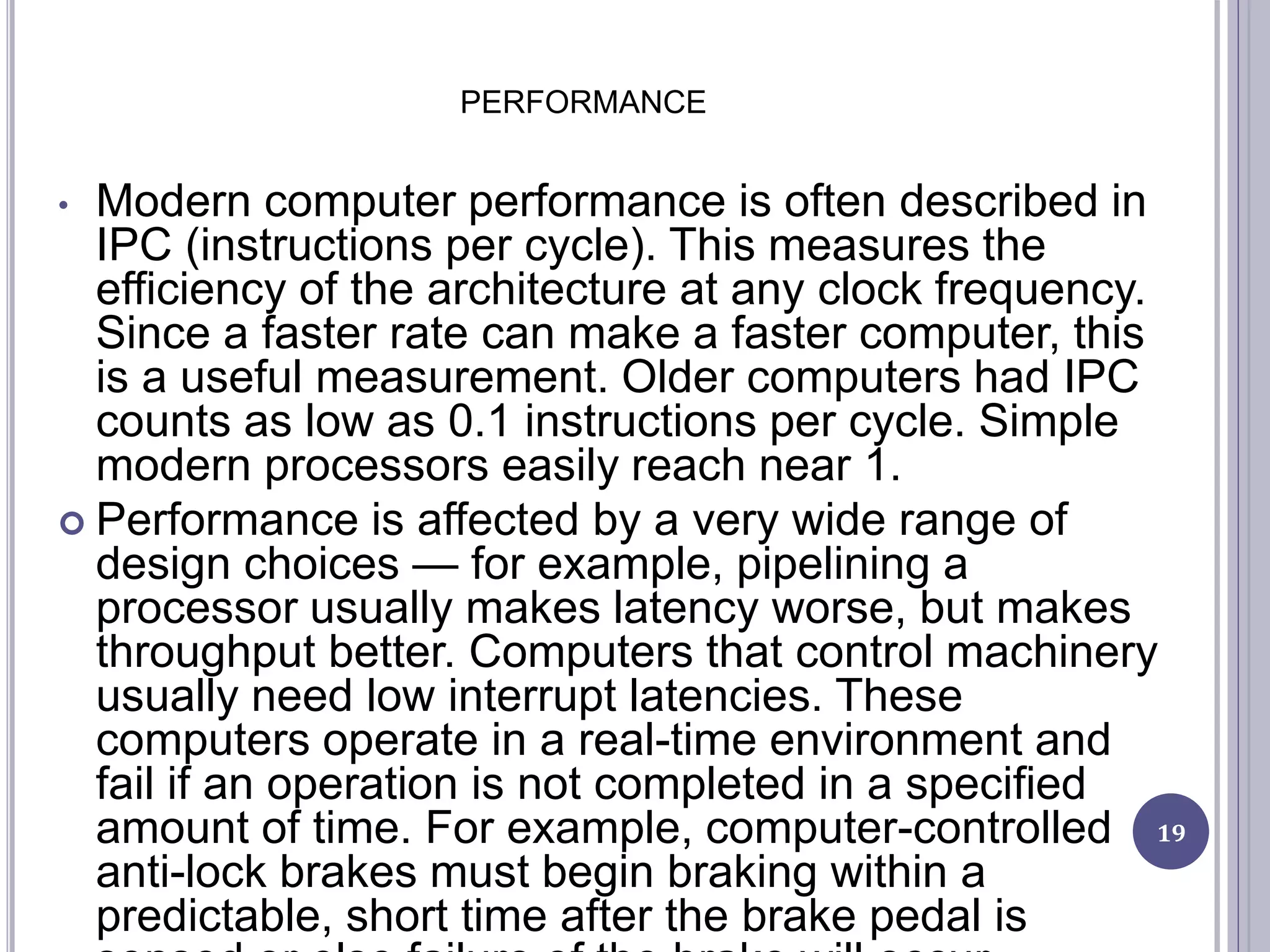 PERFORMANCE
19
• Modern computer performance is often described in
IPC (instructions per cycle). This measures the
efficiency of the architecture at any clock frequency.
Since a faster rate can make a faster computer, this
is a useful measurement. Older computers had IPC
counts as low as 0.1 instructions per cycle. Simple
modern processors easily reach near 1.
 Performance is affected by a very wide range of
design choices — for example, pipelining a
processor usually makes latency worse, but makes
throughput better. Computers that control machinery
usually need low interrupt latencies. These
computers operate in a real-time environment and
fail if an operation is not completed in a specified
amount of time. For example, computer-controlled
anti-lock brakes must begin braking within a
predictable, short time after the brake pedal is
 