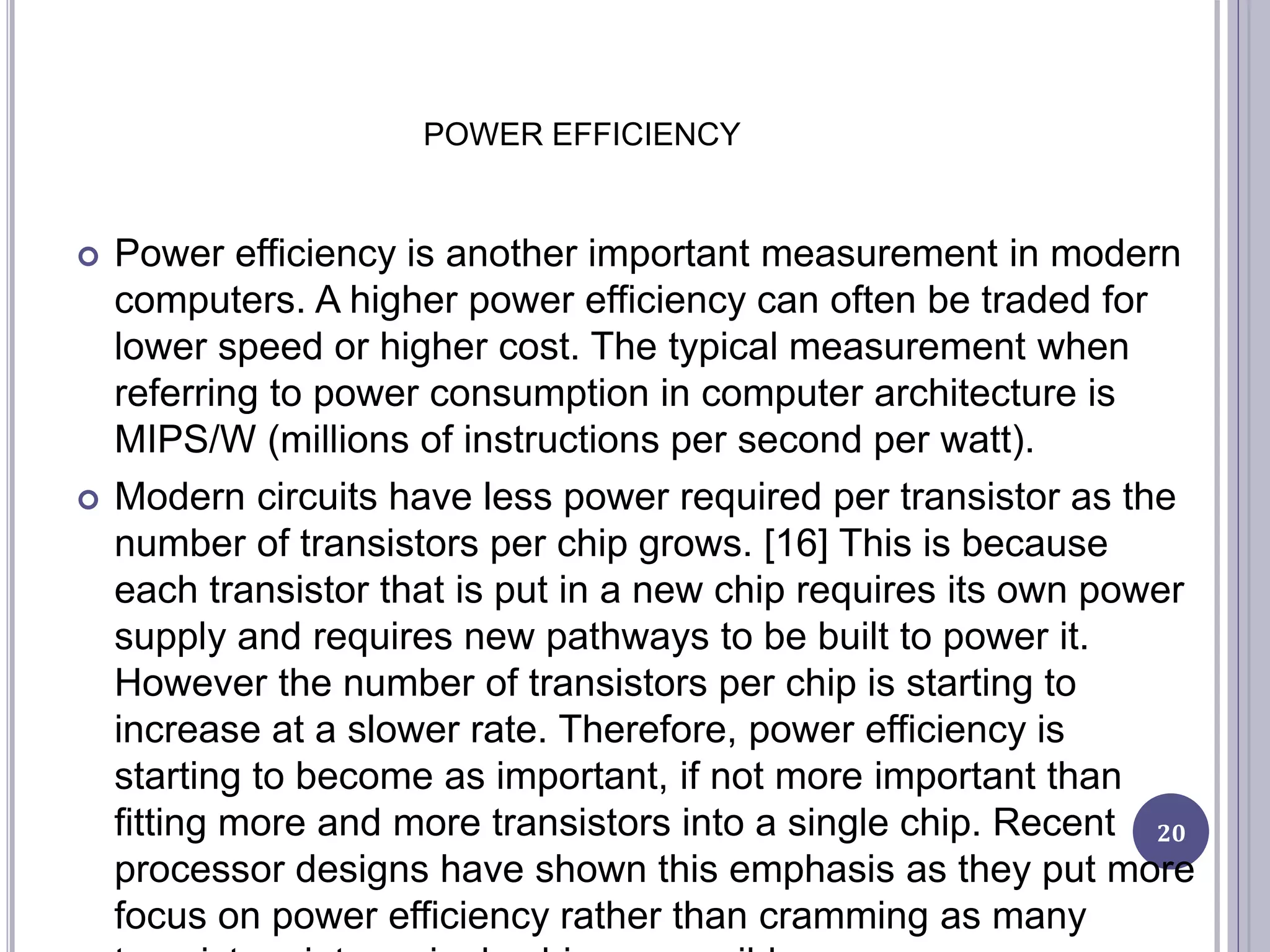 POWER EFFICIENCY
 Power efficiency is another important measurement in modern
computers. A higher power efficiency can often be traded for
lower speed or higher cost. The typical measurement when
referring to power consumption in computer architecture is
MIPS/W (millions of instructions per second per watt).
 Modern circuits have less power required per transistor as the
number of transistors per chip grows. [16] This is because
each transistor that is put in a new chip requires its own power
supply and requires new pathways to be built to power it.
However the number of transistors per chip is starting to
increase at a slower rate. Therefore, power efficiency is
starting to become as important, if not more important than
fitting more and more transistors into a single chip. Recent
processor designs have shown this emphasis as they put more
focus on power efficiency rather than cramming as many
20
 