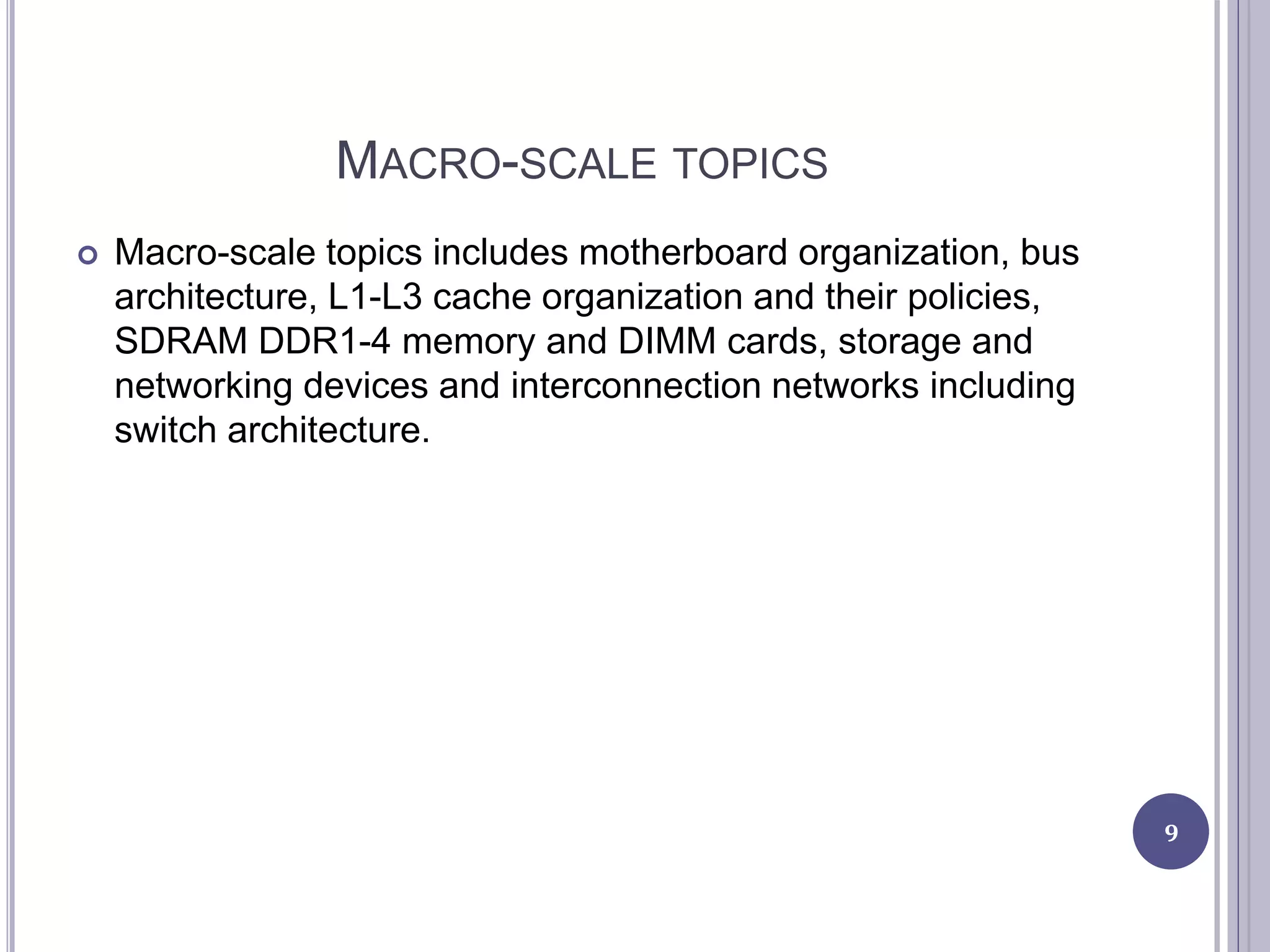 MACRO-SCALE TOPICS
 Macro-scale topics includes motherboard organization, bus
architecture, L1-L3 cache organization and their policies,
SDRAM DDR1-4 memory and DIMM cards, storage and
networking devices and interconnection networks including
switch architecture.
9
 