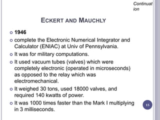 ECKERT AND MAUCHLY
15
Continuat
ion
 1946
 complete the Electronic Numerical Integrator and
Calculator (ENIAC) at Univ of Pennsylvania.
 It was for military computations.
 It used vacuum tubes (valves) which were
completely electronic (operated in microseconds)
as opposed to the relay which was
electromechanical.
 It weighed 30 tons, used 18000 valves, and
required 140 kwatts of power.
 It was 1000 times faster than the Mark I multiplying
in 3 milliseconds.
 