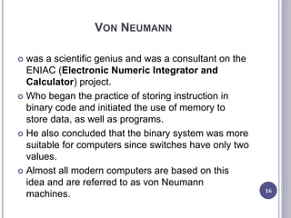 VON NEUMANN
 was a scientific genius and was a consultant on the
ENIAC (Electronic Numeric Integrator and
Calculator) project.
 Who began the practice of storing instruction in
binary code and initiated the use of memory to
store data, as well as programs.
 He also concluded that the binary system was more
suitable for computers since switches have only two
values.
 Almost all modern computers are based on this
idea and are referred to as von Neumann
machines. 16
 