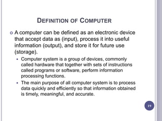 DEFINITION OF COMPUTER
 A computer can be defined as an electronic device
that accept data as (input), process it into useful
information (output), and store it for future use
(storage).
 Computer system is a group of devices, commonly
called hardware that together with sets of instructions
called programs or software, perform information
processing functions.
 The main purpose of all computer system is to process
data quickly and efficiently so that information obtained
is timely, meaningful, and accurate.
19
 