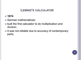LEIBNIZ’S CALCULATOR
 1674
 German mathematician
 built the first calculator to do multiplication and
division.
 It was not reliable due to accuracy of contemporary
parts.
7
 