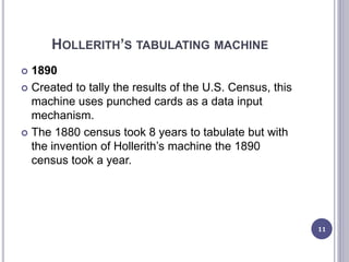 HOLLERITH’S TABULATING MACHINE
 1890
 Created to tally the results of the U.S. Census, this
machine uses punched cards as a data input
mechanism.
 The 1880 census took 8 years to tabulate but with
the invention of Hollerith’s machine the 1890
census took a year.
11
 