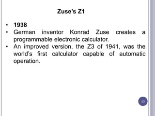 13
Zuse’s Z1
• 1938
• German inventor Konrad Zuse creates a
programmable electronic calculator.
• An improved version, the Z3 of 1941, was the
world’s first calculator capable of automatic
operation.
 