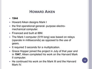 HOWARD AIKEN
 1944
 Howard Aiken designs Mark I
 the first operational general- purpose electro-
mechanical computer.
 Financed and built at IBM.
 The Mark I computer (51ft long) was based on relays
(operate in milliseconds) as opposed to the use of
gears.
 It required 3 seconds for a multiplication.
 Grace Hopper joined the project in July of that year and
in 1947, Aiken completed his work on the Harvard Mark
II computer.
 He continued his work on the Mark III and the Harvard
Mark IV.
14
 