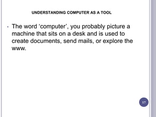 UNDERSTANDING COMPUTER AS A TOOL
17
• The word ‘computer’, you probably picture a
machine that sits on a desk and is used to
create documents, send mails, or explore the
www.
 