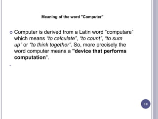 Meaning of the word "Computer"
 Computer is derived from a Latin word “computare”
which means “to calculate”, “to count”, “to sum
up” or “to think together”. So, more precisely the
word computer means a "device that performs
computation".
•
18
 