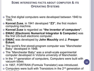 SOME INTERESTING FACTS ABOUT COMPUTER & ITS
OPERATING SYSTEMS
 The first digital computers were developed between 1940 to
1945.
 Konrad Zuse, in 1941 developed “Z3”, the first modern
computing machine.
 Konrad Zuse is regarded as “the inventor of computers”.
 ENIAC (Electronic Numerical Integrator & Computer) was
the first US-built electronic computer.
 ENIAC was developed by John Mauchly and J. Presper
Eckert.
 The world’s first stored-program computer was “Manchester
Baby” developed in 1948.
 The “Manchester Baby” was a small-scale experimental
computer developed in Victoria university of Manchester.
 In the 1st generation of computers, Computers were built with
vacuum tubes.
 In 1957, FORTRAN (Formula Translator) was introduced.
 Computers were built with Transistors in the 2nd generation of
20
 