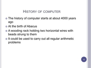 HISTORY OF COMPUTER
 The history of computer starts at about 4000 years
ago
 At the birth of Abacus
 A wooding rack holding two horizontal wires with
beads strung to them
 It could be used to carry out all regular arithmetic
problems
4
 