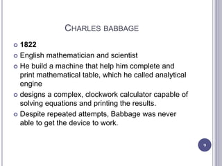 CHARLES BABBAGE
 1822
 English mathematician and scientist
 He build a machine that help him complete and
print mathematical table, which he called analytical
engine
 designs a complex, clockwork calculator capable of
solving equations and printing the results.
 Despite repeated attempts, Babbage was never
able to get the device to work.
9
 