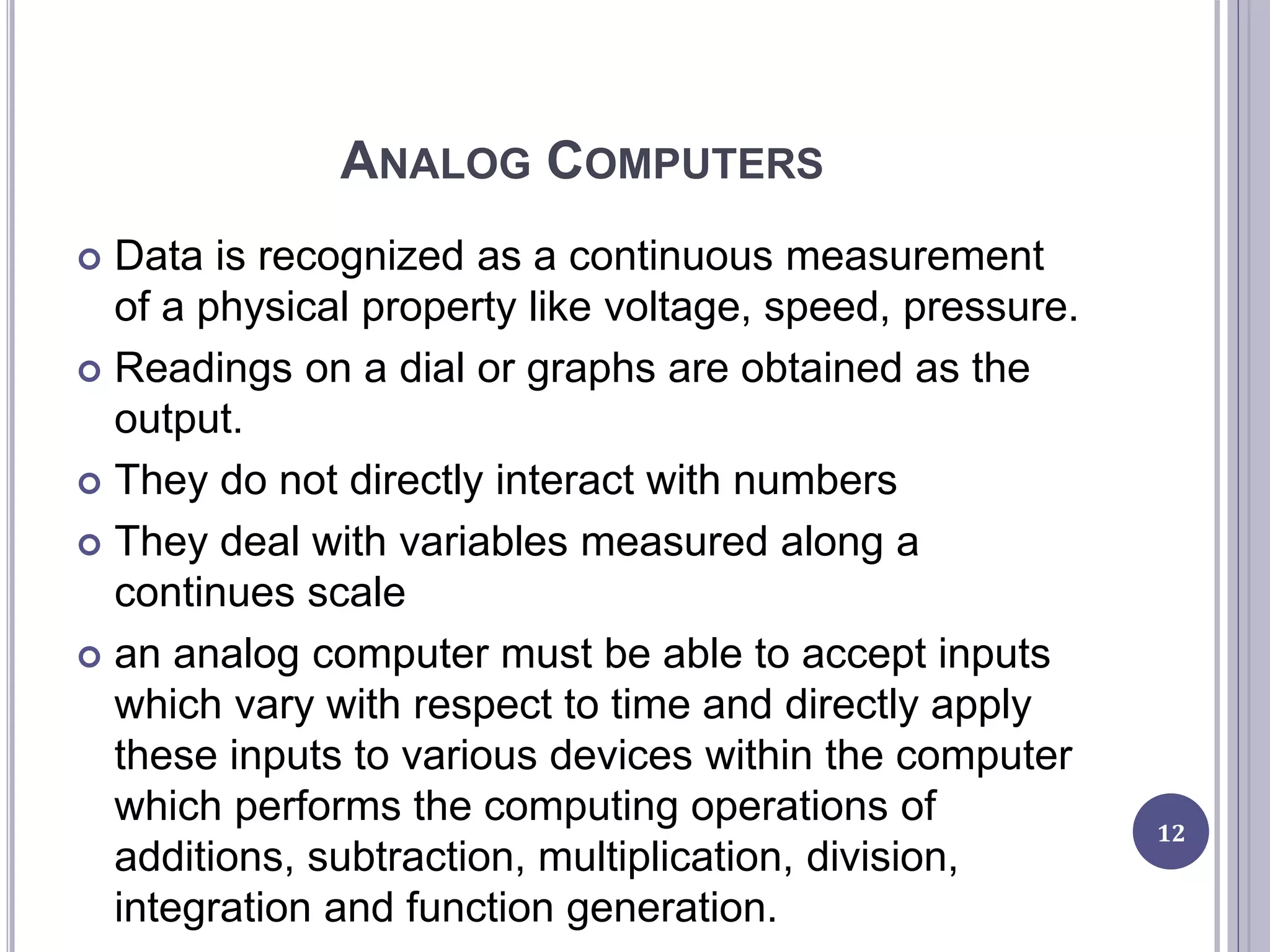 ANALOG COMPUTERS
 Data is recognized as a continuous measurement
of a physical property like voltage, speed, pressure.
 Readings on a dial or graphs are obtained as the
output.
 They do not directly interact with numbers
 They deal with variables measured along a
continues scale
 an analog computer must be able to accept inputs
which vary with respect to time and directly apply
these inputs to various devices within the computer
which performs the computing operations of
additions, subtraction, multiplication, division,
integration and function generation.
12
 