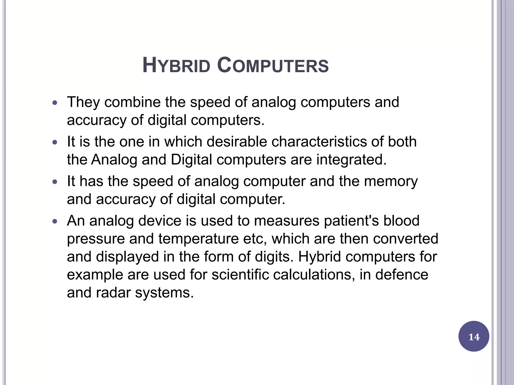 HYBRID COMPUTERS
 They combine the speed of analog computers and
accuracy of digital computers.
 It is the one in which desirable characteristics of both
the Analog and Digital computers are integrated.
 It has the speed of analog computer and the memory
and accuracy of digital computer.
 An analog device is used to measures patient's blood
pressure and temperature etc, which are then converted
and displayed in the form of digits. Hybrid computers for
example are used for scientific calculations, in defence
and radar systems.
14
 