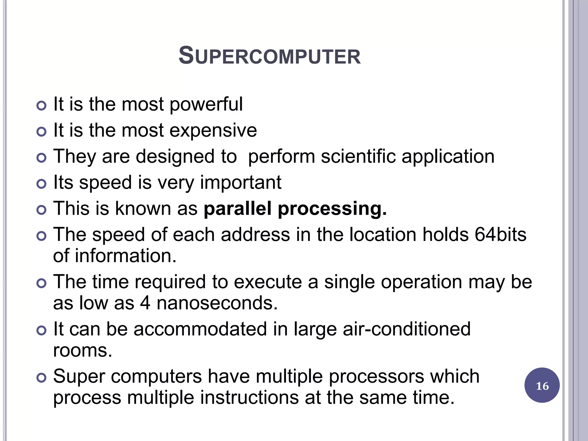 SUPERCOMPUTER
 It is the most powerful
 It is the most expensive
 They are designed to perform scientific application
 Its speed is very important
 This is known as parallel processing.
 The speed of each address in the location holds 64bits
of information.
 The time required to execute a single operation may be
as low as 4 nanoseconds.
 It can be accommodated in large air-conditioned
rooms.
 Super computers have multiple processors which
process multiple instructions at the same time.
16
 