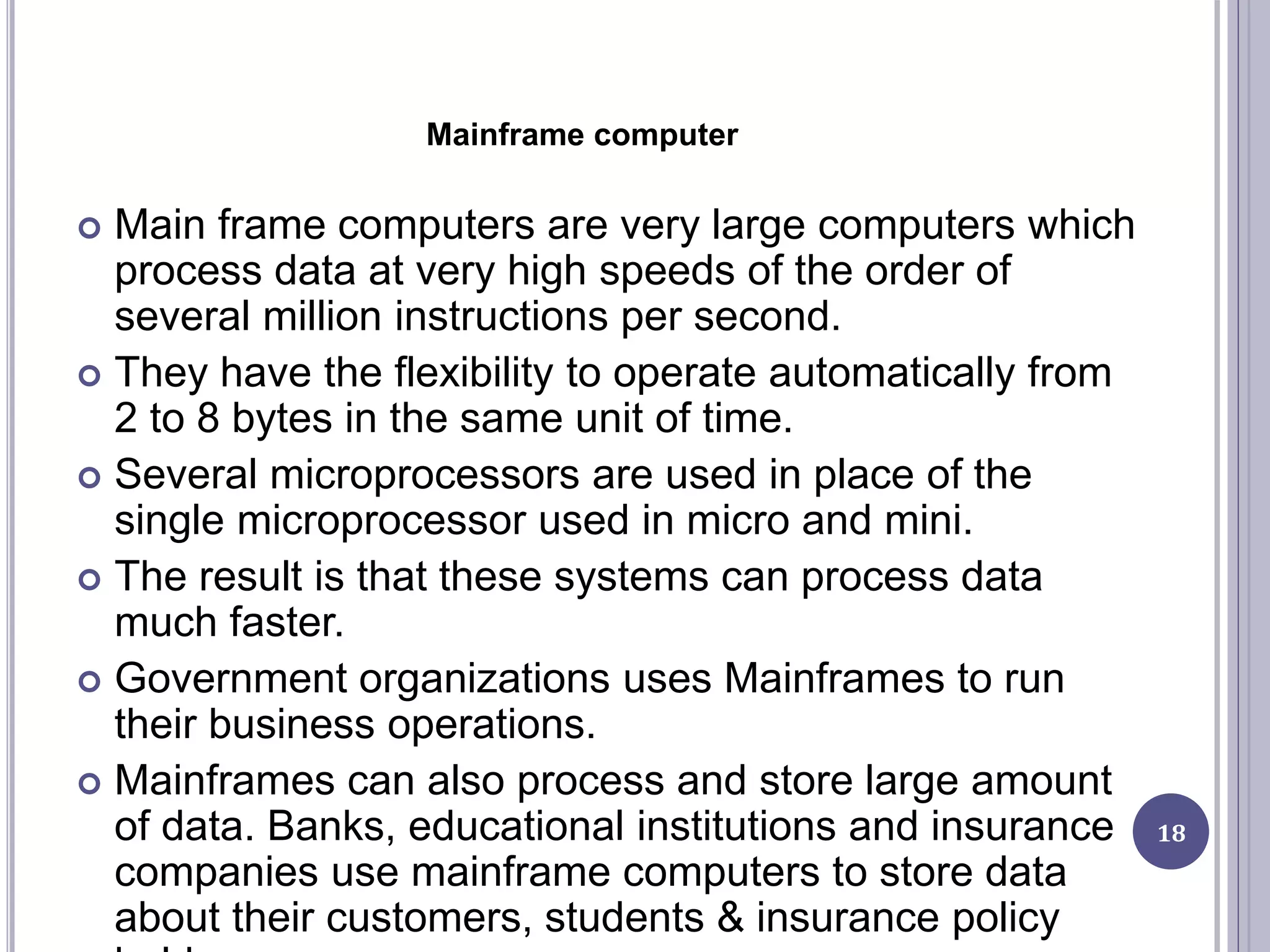 Mainframe computer
 Main frame computers are very large computers which
process data at very high speeds of the order of
several million instructions per second.
 They have the flexibility to operate automatically from
2 to 8 bytes in the same unit of time.
 Several microprocessors are used in place of the
single microprocessor used in micro and mini.
 The result is that these systems can process data
much faster.
 Government organizations uses Mainframes to run
their business operations.
 Mainframes can also process and store large amount
of data. Banks, educational institutions and insurance
companies use mainframe computers to store data
about their customers, students & insurance policy
18
 