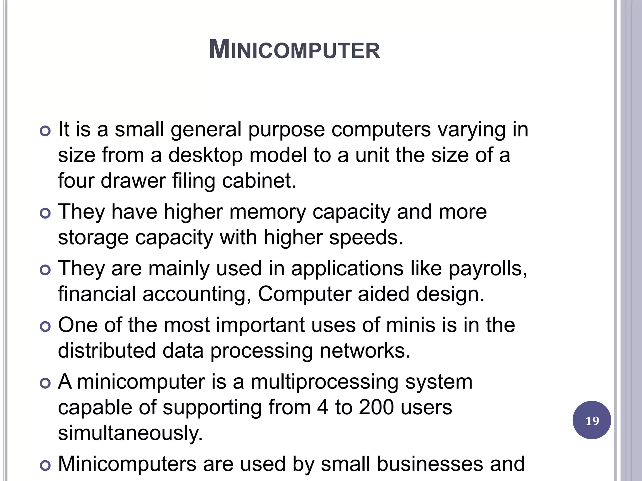 MINICOMPUTER
 It is a small general purpose computers varying in
size from a desktop model to a unit the size of a
four drawer filing cabinet.
 They have higher memory capacity and more
storage capacity with higher speeds.
 They are mainly used in applications like payrolls,
financial accounting, Computer aided design.
 One of the most important uses of minis is in the
distributed data processing networks.
 A minicomputer is a multiprocessing system
capable of supporting from 4 to 200 users
simultaneously.
 Minicomputers are used by small businesses and
19
 