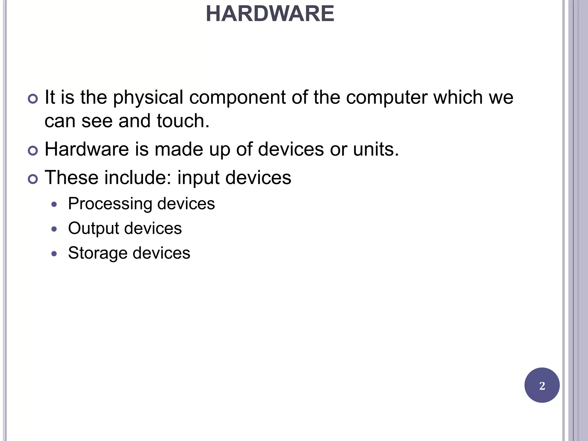 HARDWARE
 It is the physical component of the computer which we
can see and touch.
 Hardware is made up of devices or units.
 These include: input devices
 Processing devices
 Output devices
 Storage devices
2
 