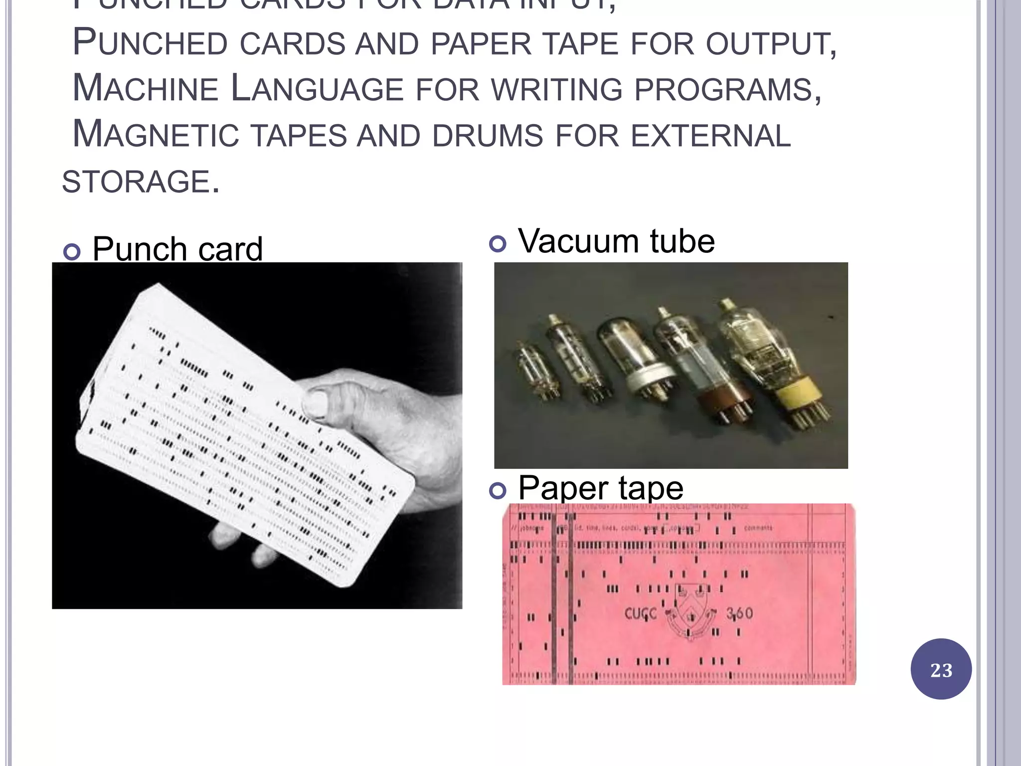 PUNCHED CARDS FOR DATA INPUT,
PUNCHED CARDS AND PAPER TAPE FOR OUTPUT,
MACHINE LANGUAGE FOR WRITING PROGRAMS,
MAGNETIC TAPES AND DRUMS FOR EXTERNAL
STORAGE.
23
 Punch card  Vacuum tube
 Paper tape
 