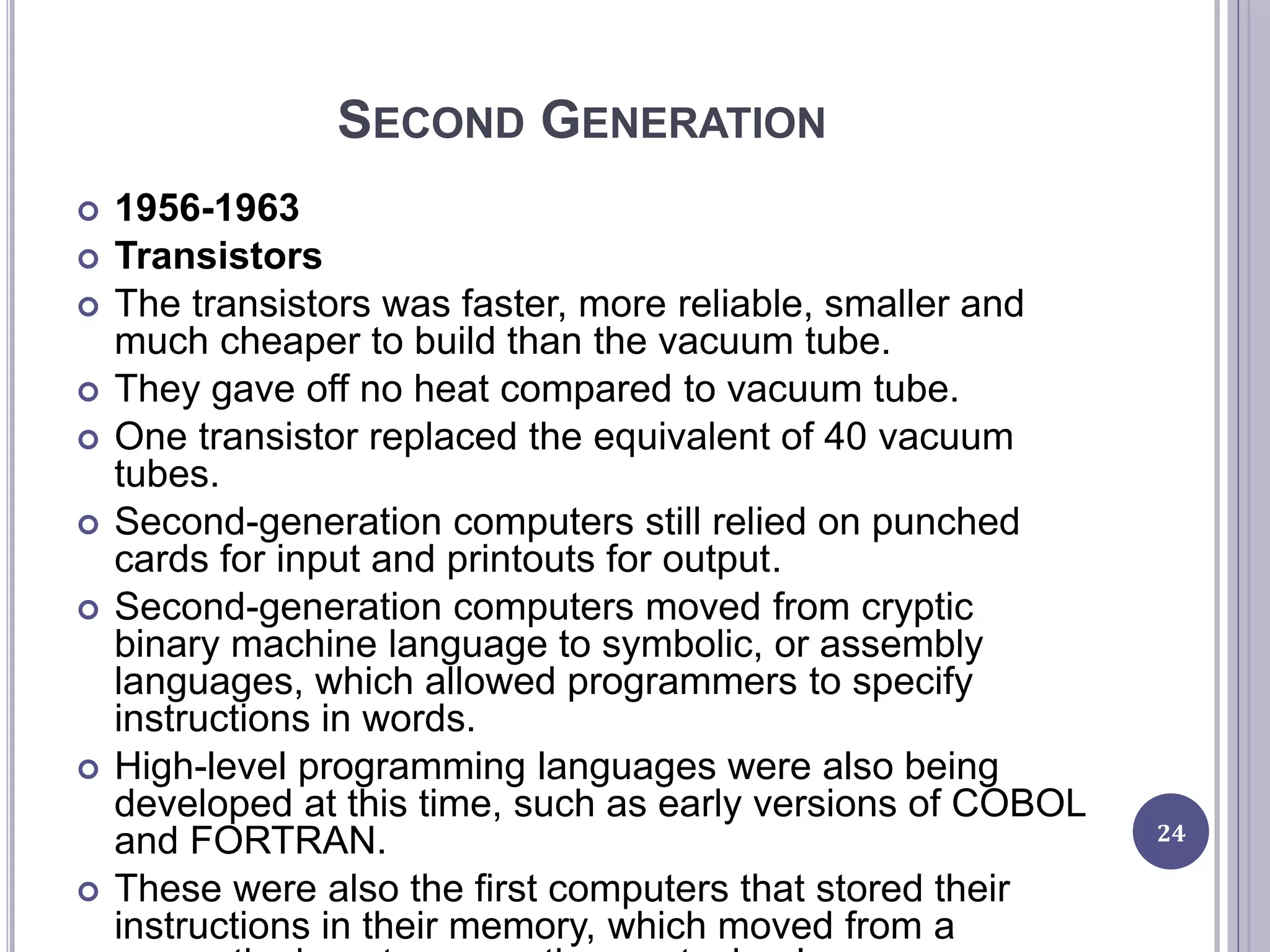 SECOND GENERATION
 1956-1963
 Transistors
 The transistors was faster, more reliable, smaller and
much cheaper to build than the vacuum tube.
 They gave off no heat compared to vacuum tube.
 One transistor replaced the equivalent of 40 vacuum
tubes.
 Second-generation computers still relied on punched
cards for input and printouts for output.
 Second-generation computers moved from cryptic
binary machine language to symbolic, or assembly
languages, which allowed programmers to specify
instructions in words.
 High-level programming languages were also being
developed at this time, such as early versions of COBOL
and FORTRAN.
 These were also the first computers that stored their
instructions in their memory, which moved from a
24
 