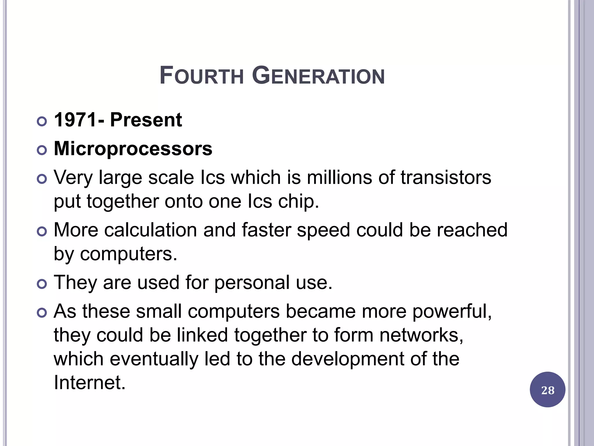 FOURTH GENERATION
 1971- Present
 Microprocessors
 Very large scale Ics which is millions of transistors
put together onto one Ics chip.
 More calculation and faster speed could be reached
by computers.
 They are used for personal use.
 As these small computers became more powerful,
they could be linked together to form networks,
which eventually led to the development of the
Internet. 28
 