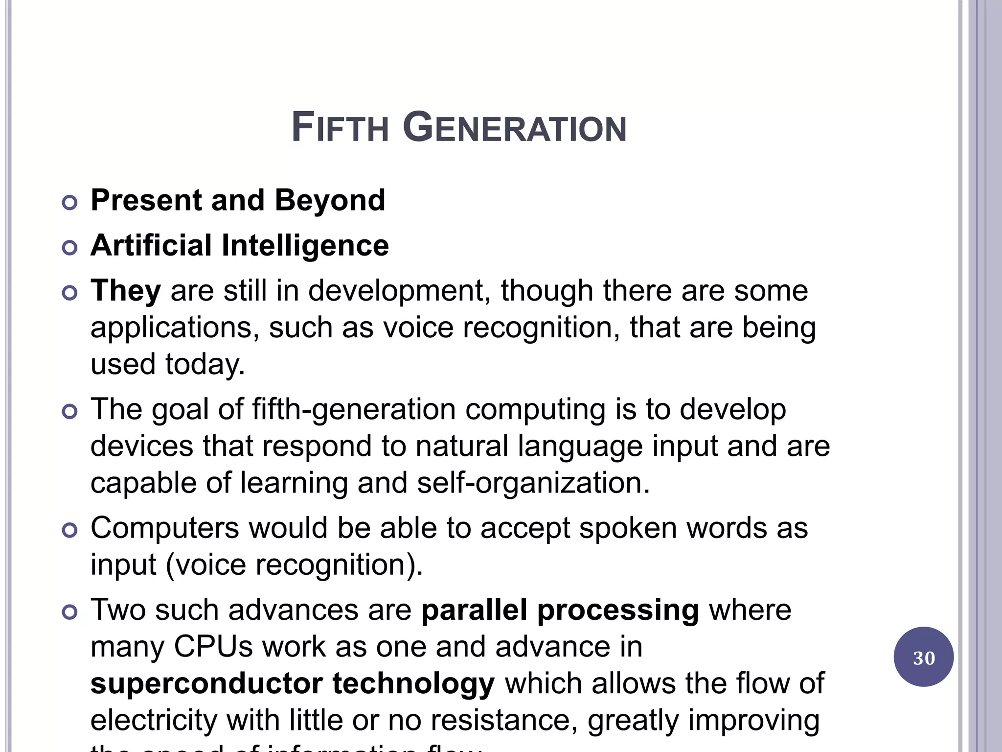 FIFTH GENERATION
 Present and Beyond
 Artificial Intelligence
 They are still in development, though there are some
applications, such as voice recognition, that are being
used today.
 The goal of fifth-generation computing is to develop
devices that respond to natural language input and are
capable of learning and self-organization.
 Computers would be able to accept spoken words as
input (voice recognition).
 Two such advances are parallel processing where
many CPUs work as one and advance in
superconductor technology which allows the flow of
electricity with little or no resistance, greatly improving
30
 