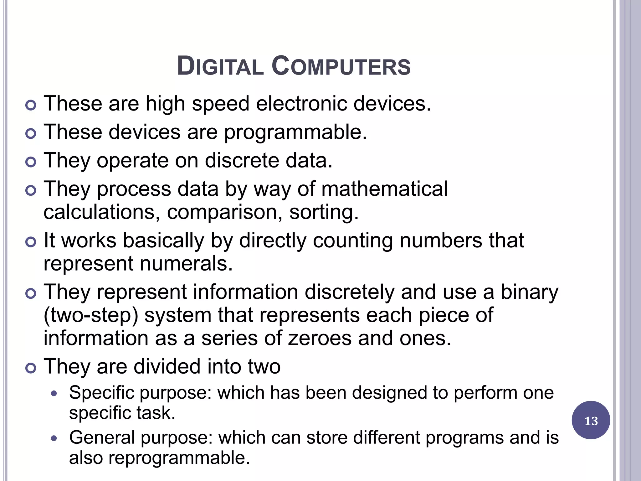 DIGITAL COMPUTERS
 These are high speed electronic devices.
 These devices are programmable.
 They operate on discrete data.
 They process data by way of mathematical
calculations, comparison, sorting.
 It works basically by directly counting numbers that
represent numerals.
 They represent information discretely and use a binary
(two-step) system that represents each piece of
information as a series of zeroes and ones.
 They are divided into two
 Specific purpose: which has been designed to perform one
specific task.
 General purpose: which can store different programs and is
also reprogrammable.
13
 