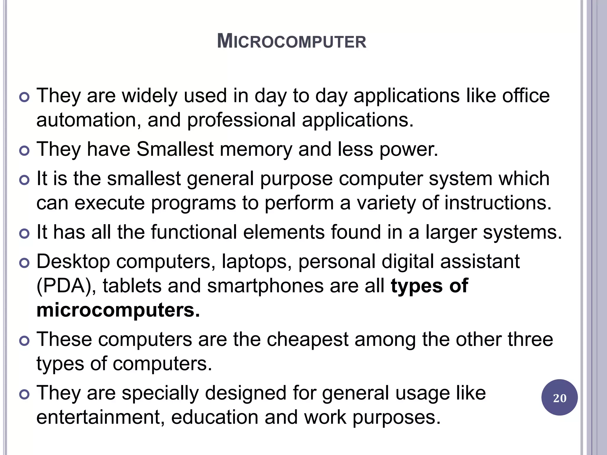 MICROCOMPUTER
 They are widely used in day to day applications like office
automation, and professional applications.
 They have Smallest memory and less power.
 It is the smallest general purpose computer system which
can execute programs to perform a variety of instructions.
 It has all the functional elements found in a larger systems.
 Desktop computers, laptops, personal digital assistant
(PDA), tablets and smartphones are all types of
microcomputers.
 These computers are the cheapest among the other three
types of computers.
 They are specially designed for general usage like
entertainment, education and work purposes.
20
 