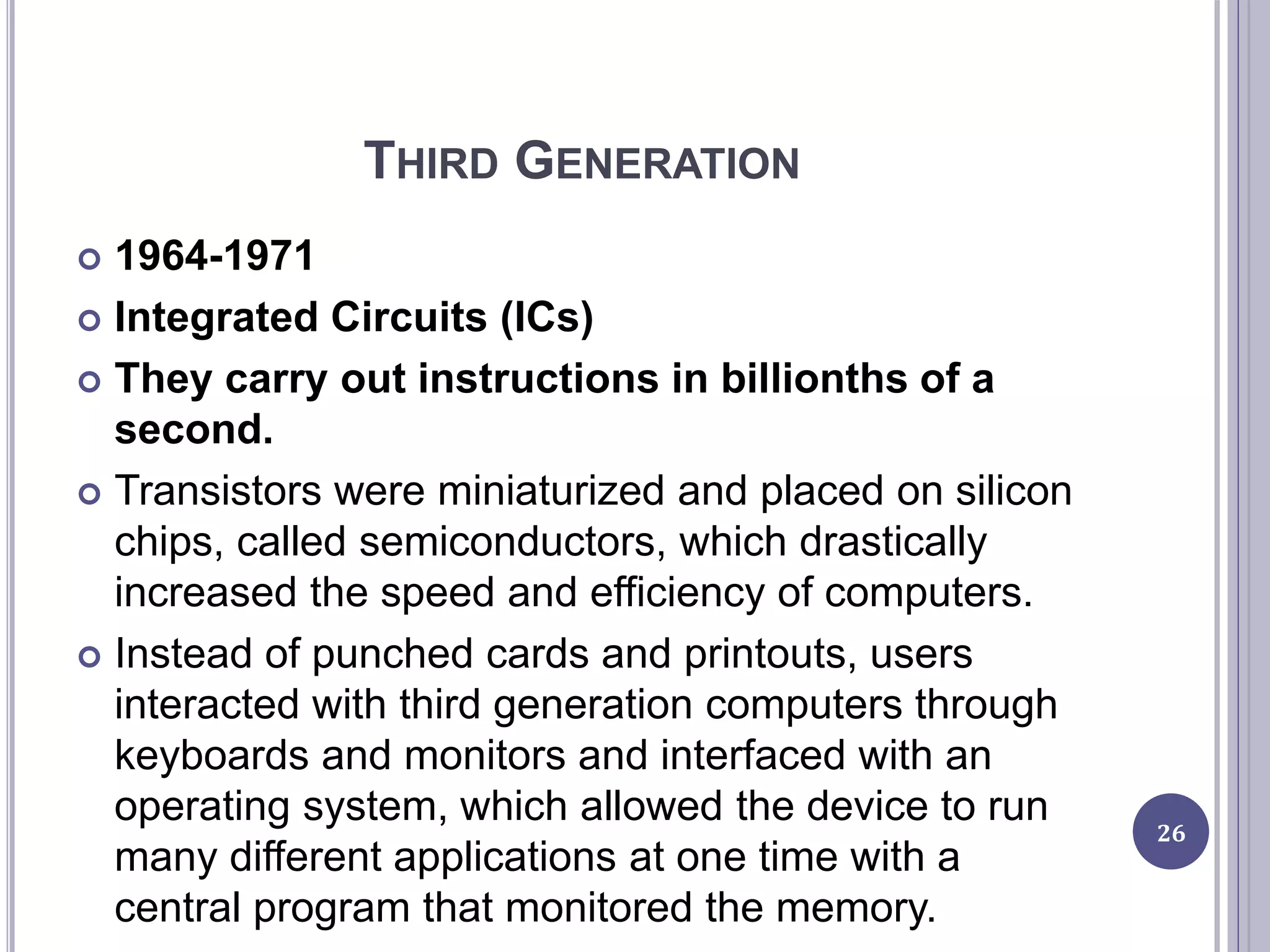 THIRD GENERATION
 1964-1971
 Integrated Circuits (ICs)
 They carry out instructions in billionths of a
second.
 Transistors were miniaturized and placed on silicon
chips, called semiconductors, which drastically
increased the speed and efficiency of computers.
 Instead of punched cards and printouts, users
interacted with third generation computers through
keyboards and monitors and interfaced with an
operating system, which allowed the device to run
many different applications at one time with a
central program that monitored the memory.
26
 