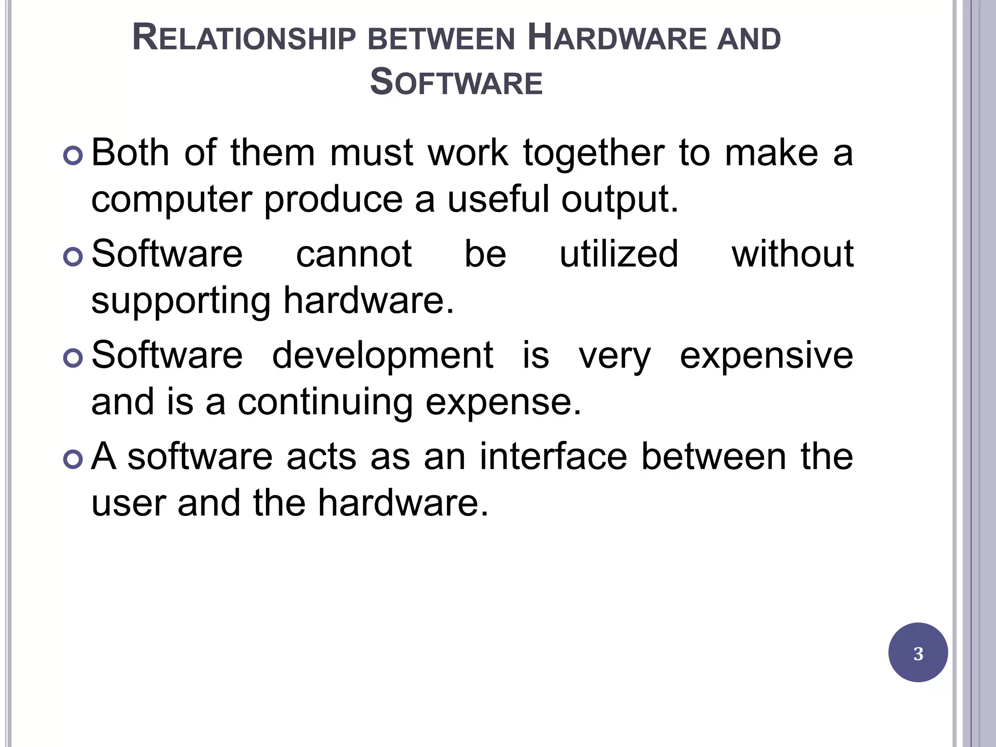 RELATIONSHIP BETWEEN HARDWARE AND
SOFTWARE
 Both of them must work together to make a
computer produce a useful output.
 Software cannot be utilized without
supporting hardware.
 Software development is very expensive
and is a continuing expense.
 A software acts as an interface between the
user and the hardware.
3
 