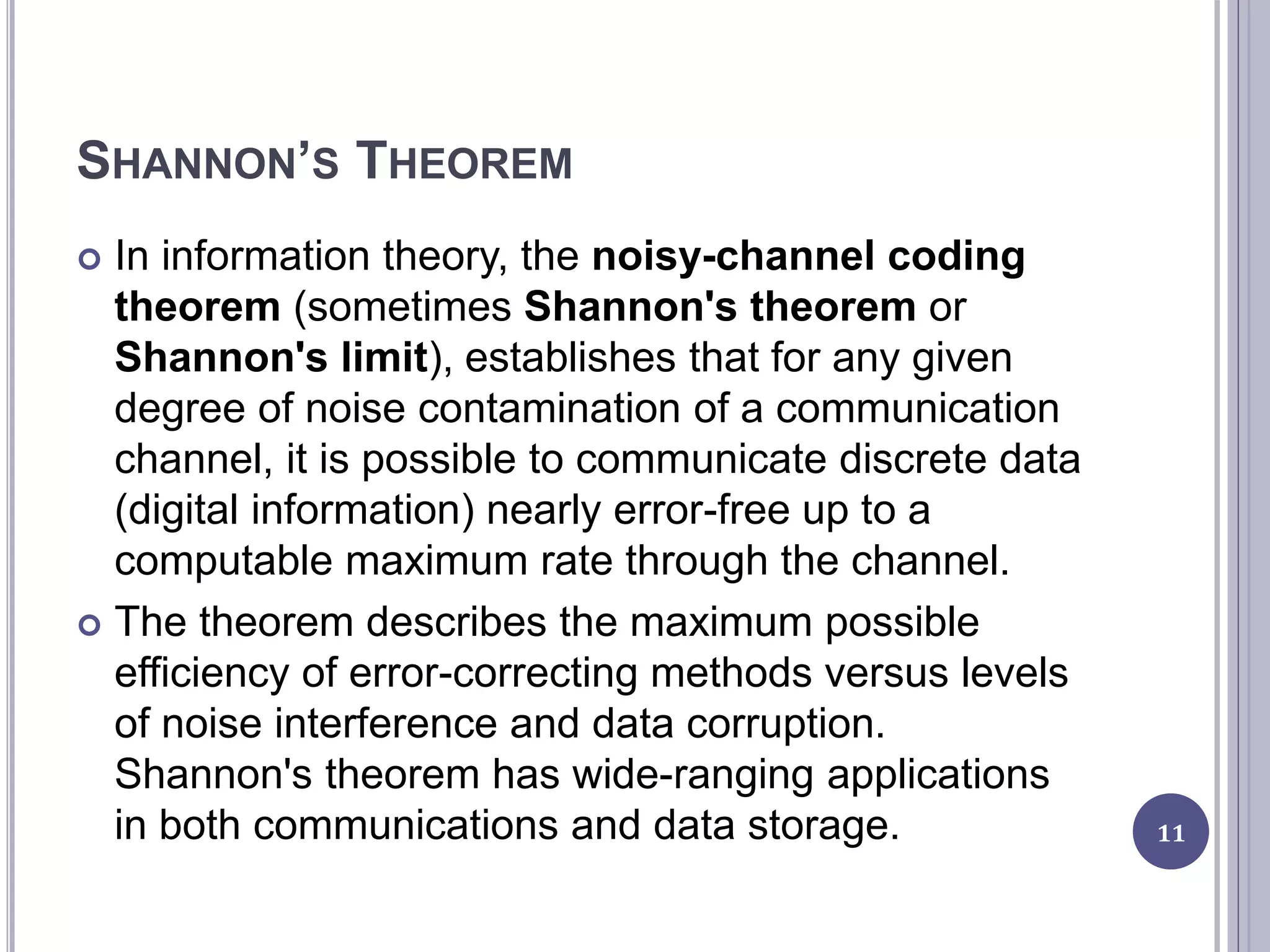 SHANNON’S THEOREM
 In information theory, the noisy-channel coding
theorem (sometimes Shannon's theorem or
Shannon's limit), establishes that for any given
degree of noise contamination of a communication
channel, it is possible to communicate discrete data
(digital information) nearly error-free up to a
computable maximum rate through the channel.
 The theorem describes the maximum possible
efficiency of error-correcting methods versus levels
of noise interference and data corruption.
Shannon's theorem has wide-ranging applications
in both communications and data storage. 11
 
