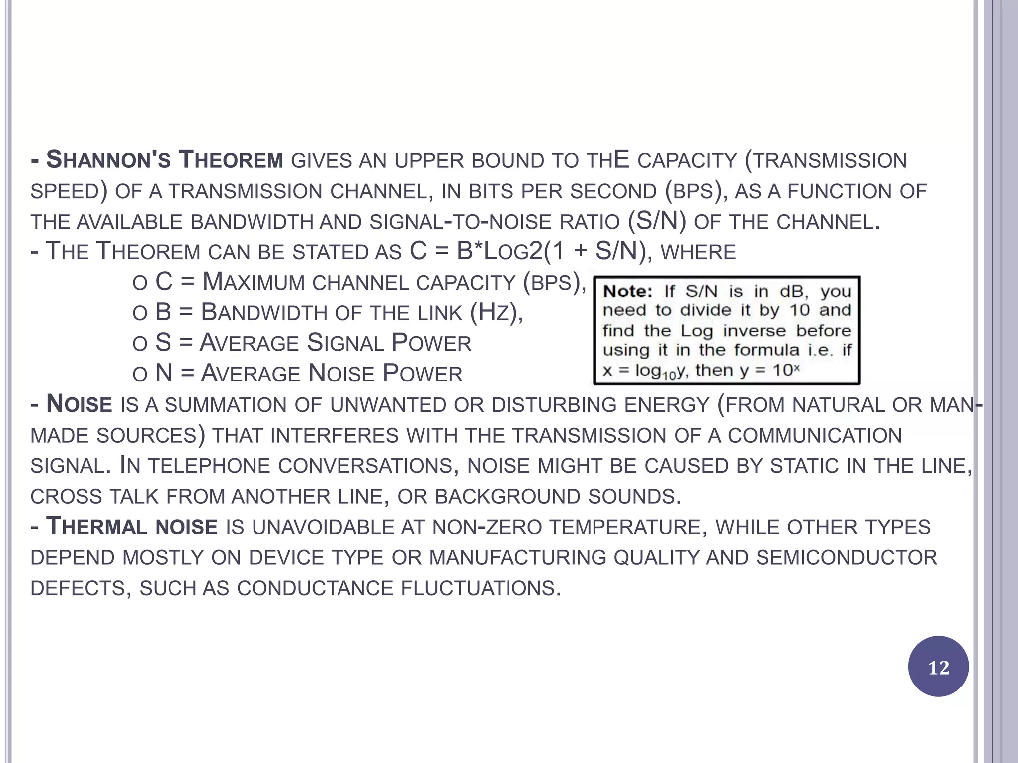 - SHANNON'S THEOREM GIVES AN UPPER BOUND TO THE CAPACITY (TRANSMISSION
SPEED) OF A TRANSMISSION CHANNEL, IN BITS PER SECOND (BPS), AS A FUNCTION OF
THE AVAILABLE BANDWIDTH AND SIGNAL-TO-NOISE RATIO (S/N) OF THE CHANNEL.
- THE THEOREM CAN BE STATED AS C = B*LOG2(1 + S/N), WHERE
O C = MAXIMUM CHANNEL CAPACITY (BPS),
O B = BANDWIDTH OF THE LINK (HZ),
O S = AVERAGE SIGNAL POWER
O N = AVERAGE NOISE POWER
- NOISE IS A SUMMATION OF UNWANTED OR DISTURBING ENERGY (FROM NATURAL OR MAN-
MADE SOURCES) THAT INTERFERES WITH THE TRANSMISSION OF A COMMUNICATION
SIGNAL. IN TELEPHONE CONVERSATIONS, NOISE MIGHT BE CAUSED BY STATIC IN THE LINE,
CROSS TALK FROM ANOTHER LINE, OR BACKGROUND SOUNDS.
- THERMAL NOISE IS UNAVOIDABLE AT NON-ZERO TEMPERATURE, WHILE OTHER TYPES
DEPEND MOSTLY ON DEVICE TYPE OR MANUFACTURING QUALITY AND SEMICONDUCTOR
DEFECTS, SUCH AS CONDUCTANCE FLUCTUATIONS.
12
 