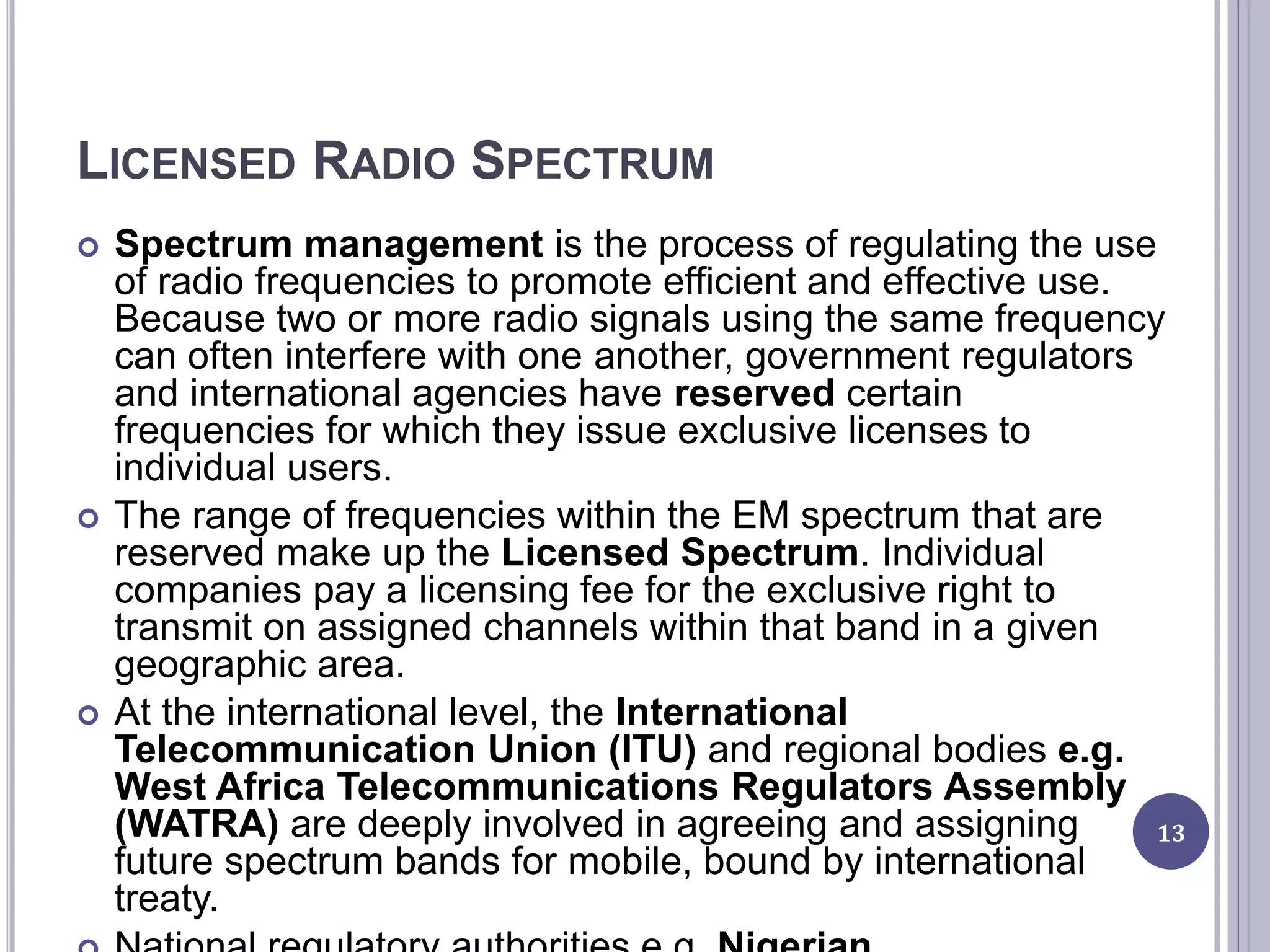 LICENSED RADIO SPECTRUM
 Spectrum management is the process of regulating the use
of radio frequencies to promote efficient and effective use.
Because two or more radio signals using the same frequency
can often interfere with one another, government regulators
and international agencies have reserved certain
frequencies for which they issue exclusive licenses to
individual users.
 The range of frequencies within the EM spectrum that are
reserved make up the Licensed Spectrum. Individual
companies pay a licensing fee for the exclusive right to
transmit on assigned channels within that band in a given
geographic area.
 At the international level, the International
Telecommunication Union (ITU) and regional bodies e.g.
West Africa Telecommunications Regulators Assembly
(WATRA) are deeply involved in agreeing and assigning
future spectrum bands for mobile, bound by international
treaty.
13
 