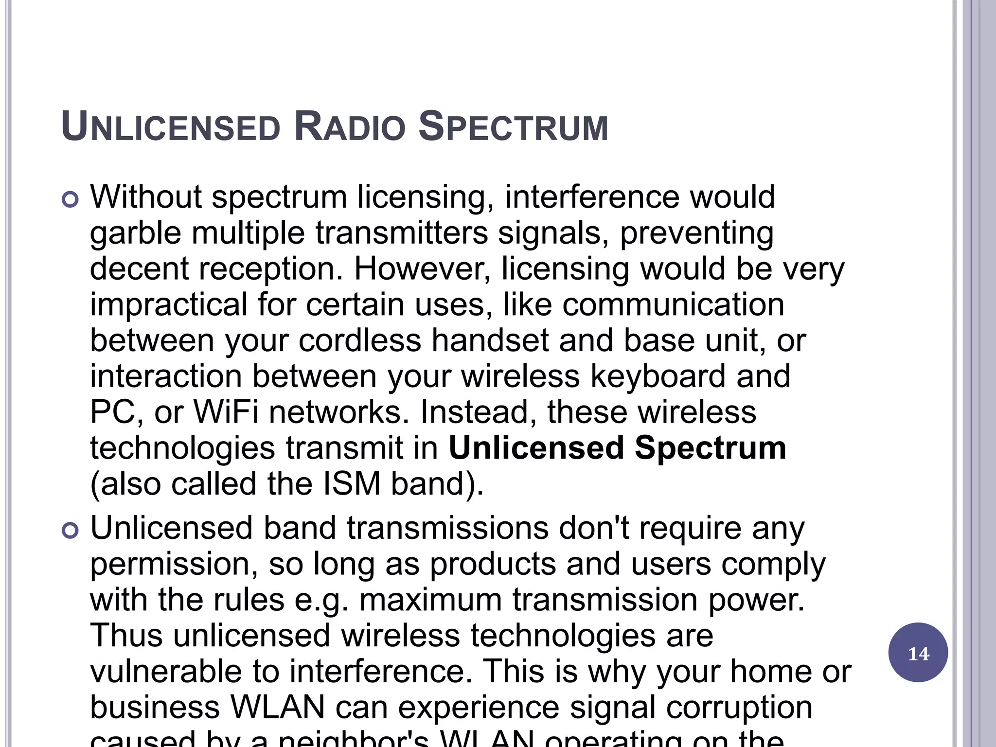UNLICENSED RADIO SPECTRUM
 Without spectrum licensing, interference would
garble multiple transmitters signals, preventing
decent reception. However, licensing would be very
impractical for certain uses, like communication
between your cordless handset and base unit, or
interaction between your wireless keyboard and
PC, or WiFi networks. Instead, these wireless
technologies transmit in Unlicensed Spectrum
(also called the ISM band).
 Unlicensed band transmissions don't require any
permission, so long as products and users comply
with the rules e.g. maximum transmission power.
Thus unlicensed wireless technologies are
vulnerable to interference. This is why your home or
business WLAN can experience signal corruption
14
 
