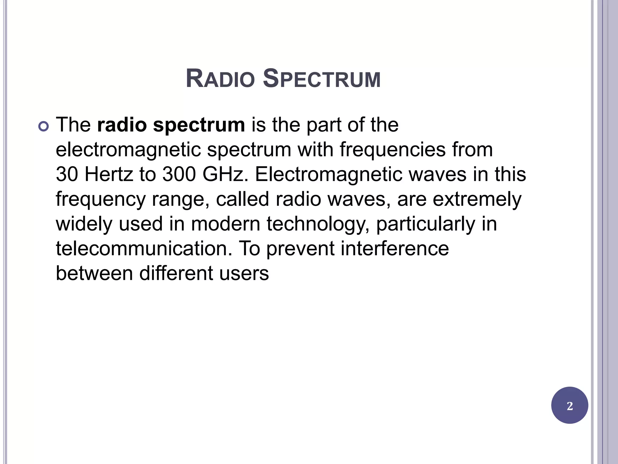 RADIO SPECTRUM
 The radio spectrum is the part of the
electromagnetic spectrum with frequencies from
30 Hertz to 300 GHz. Electromagnetic waves in this
frequency range, called radio waves, are extremely
widely used in modern technology, particularly in
telecommunication. To prevent interference
between different users
2
 