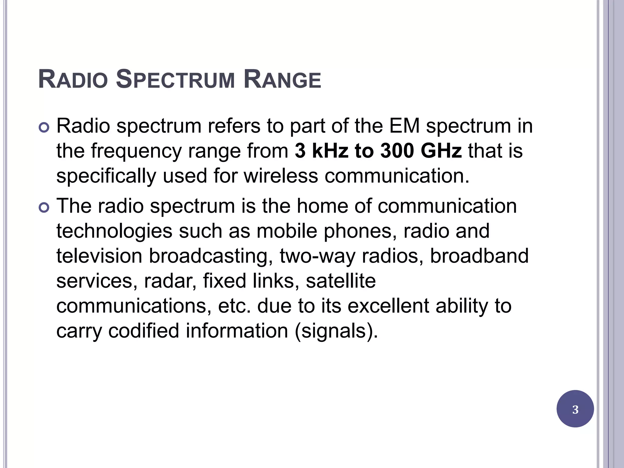 RADIO SPECTRUM RANGE
 Radio spectrum refers to part of the EM spectrum in
the frequency range from 3 kHz to 300 GHz that is
specifically used for wireless communication.
 The radio spectrum is the home of communication
technologies such as mobile phones, radio and
television broadcasting, two-way radios, broadband
services, radar, fixed links, satellite
communications, etc. due to its excellent ability to
carry codified information (signals).
3
 