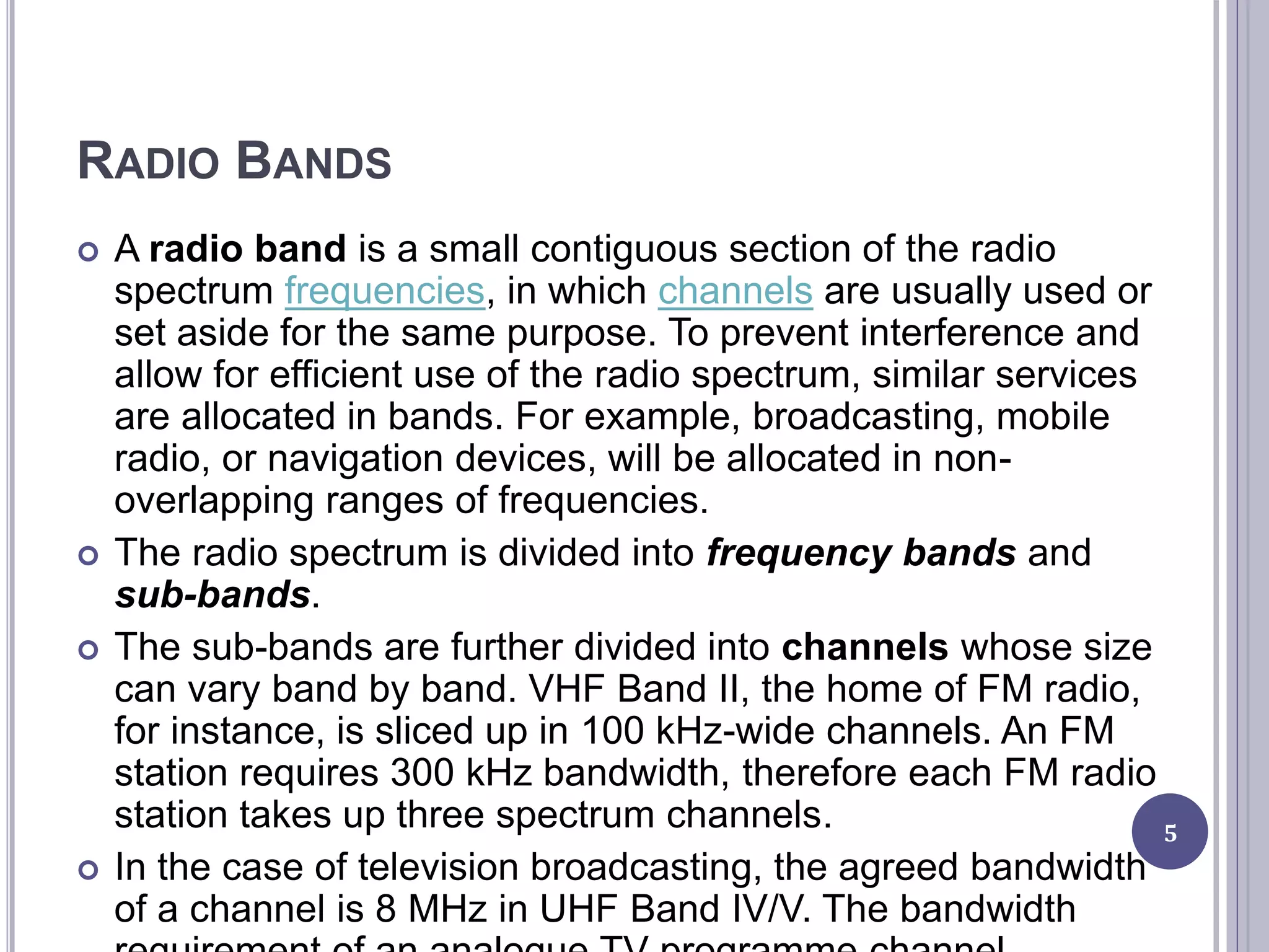 RADIO BANDS
 A radio band is a small contiguous section of the radio
spectrum frequencies, in which channels are usually used or
set aside for the same purpose. To prevent interference and
allow for efficient use of the radio spectrum, similar services
are allocated in bands. For example, broadcasting, mobile
radio, or navigation devices, will be allocated in non-
overlapping ranges of frequencies.
 The radio spectrum is divided into frequency bands and
sub-bands.
 The sub-bands are further divided into channels whose size
can vary band by band. VHF Band II, the home of FM radio,
for instance, is sliced up in 100 kHz-wide channels. An FM
station requires 300 kHz bandwidth, therefore each FM radio
station takes up three spectrum channels.
 In the case of television broadcasting, the agreed bandwidth
of a channel is 8 MHz in UHF Band IV/V. The bandwidth
5
 
