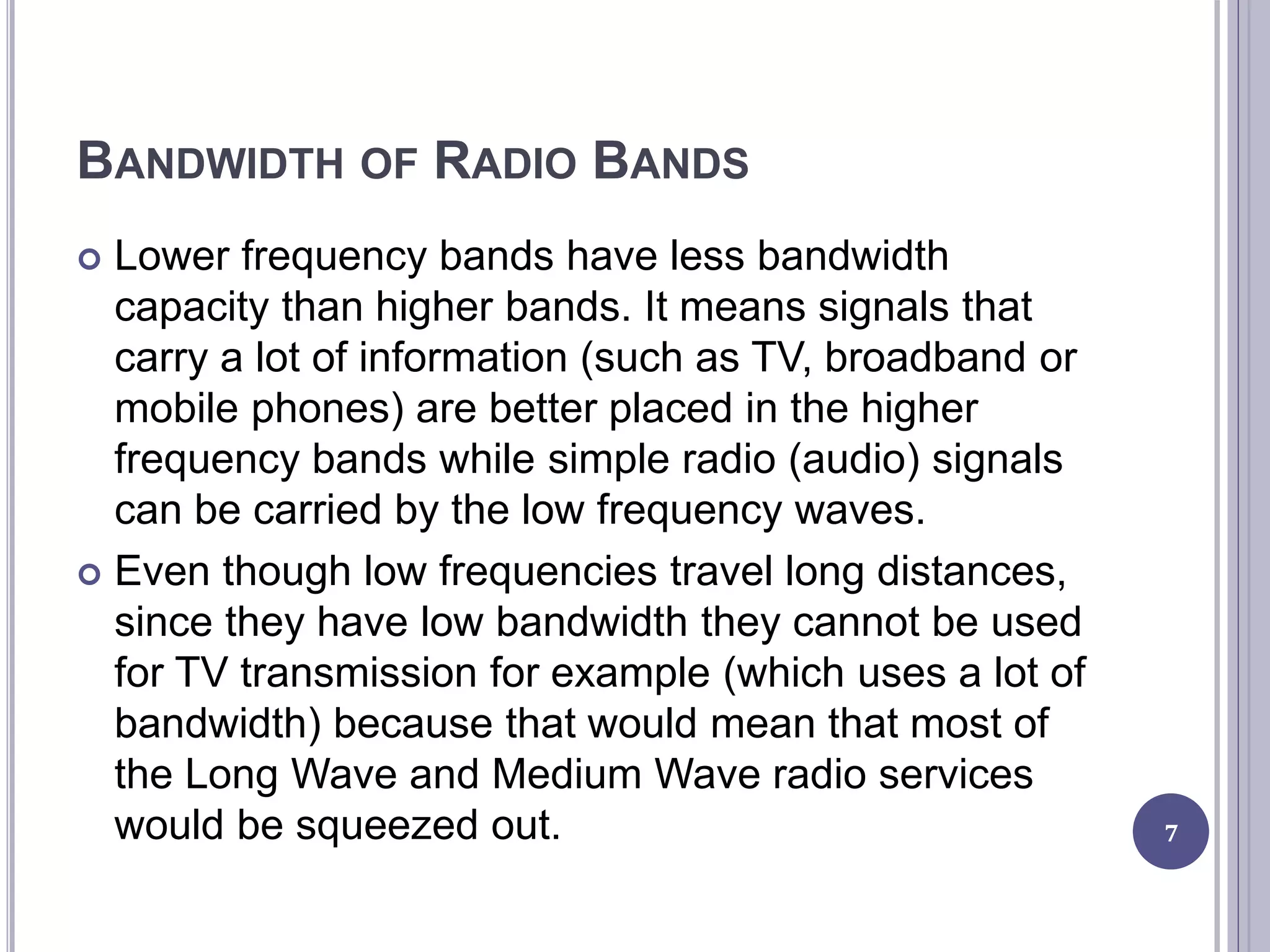 BANDWIDTH OF RADIO BANDS
 Lower frequency bands have less bandwidth
capacity than higher bands. It means signals that
carry a lot of information (such as TV, broadband or
mobile phones) are better placed in the higher
frequency bands while simple radio (audio) signals
can be carried by the low frequency waves.
 Even though low frequencies travel long distances,
since they have low bandwidth they cannot be used
for TV transmission for example (which uses a lot of
bandwidth) because that would mean that most of
the Long Wave and Medium Wave radio services
would be squeezed out. 7
 