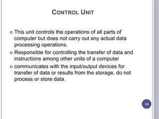 CONTROL UNIT
 This unit controls the operations of all parts of
computer but does not carry out any actual data
processing operations.
 Responsible for controlling the transfer of data and
instructions among other units of a computer
 communicates with the input/output devices for
transfer of data or results from the storage, do not
process or store data.
10
 