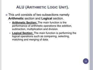 ALU (ARITHMETIC LOGIC UNIT).
 This unit consists of two subsections namely
Arithmetic section and Logical section.
 Arithmetic Section: The main function is the
performance of arithmetic operations like addition,
subtraction, multiplication and division.
 Logical Section: The main function is performing the
logical operations such as comparing, selecting,
matching and merging of data.
11
 