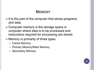 MEMORY
 It is the part of the computer that stores programs
and data.
 Computer memory is the storage space in
computer where data is to be processed and
instructions required for processing are stored.
 Memory is primarily of three types
 Cache Memory
 Primary Memory/Main Memory
 Secondary Memory
12
 