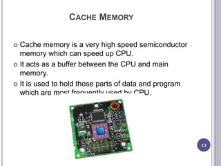 CACHE MEMORY
 Cache memory is a very high speed semiconductor
memory which can speed up CPU.
 It acts as a buffer between the CPU and main
memory.
 It is used to hold those parts of data and program
which are most frequently used by CPU.
13
 