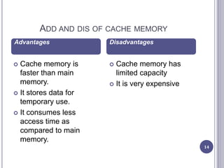 ADD AND DIS OF CACHE MEMORY
14
 Cache memory is
faster than main
memory.
 It stores data for
temporary use.
 It consumes less
access time as
compared to main
memory.
 Cache memory has
limited capacity
 It is very expensive
Advantages Disadvantages
 