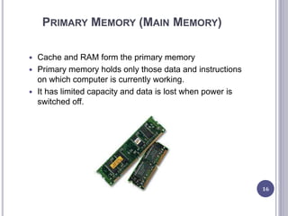 PRIMARY MEMORY (MAIN MEMORY)
 Cache and RAM form the primary memory
 Primary memory holds only those data and instructions
on which computer is currently working.
 It has limited capacity and data is lost when power is
switched off.
16
 