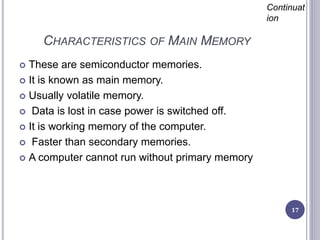 CHARACTERISTICS OF MAIN MEMORY
17
Continuat
ion
 These are semiconductor memories.
 It is known as main memory.
 Usually volatile memory.
 Data is lost in case power is switched off.
 It is working memory of the computer.
 Faster than secondary memories.
 A computer cannot run without primary memory
 